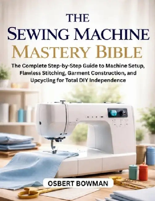 The Sewing Machine Mastery Bible: The Complete Step-by-Step Guide to Machine Setup, Flawless Stitching, Garment Construction, and Upcycling for Total by Osbert Bowman