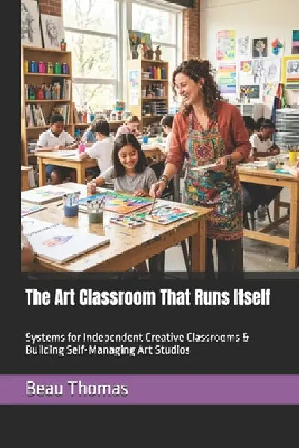 The Art Classroom That Runs Itself: Systems for Independent Creative Classrooms & Building Self-Managing Art Studios by Beau James Thomas