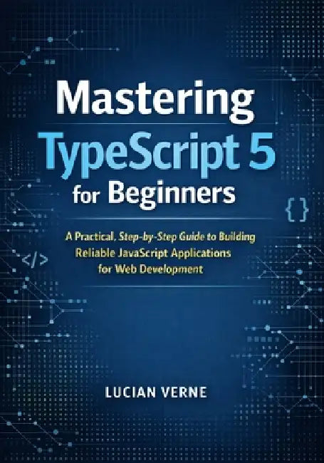 Mastering TypeScript 5 for Beginners: A Practical, Step-by-Step Guide to Building Reliable JavaScript Applications for Web Development by Lucian Verne