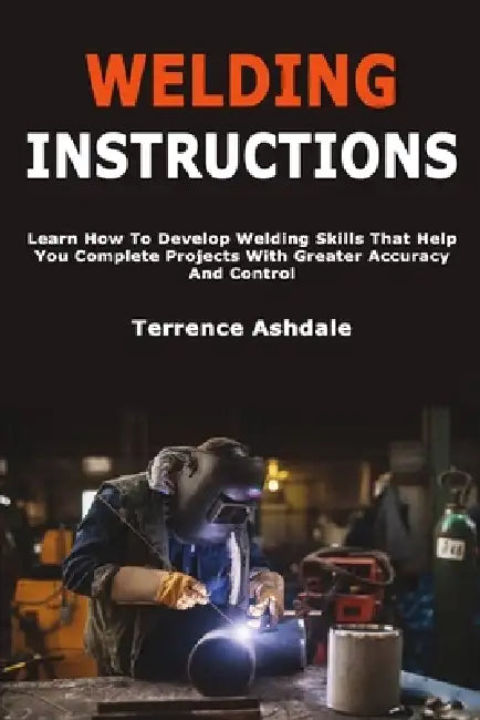 Welding Instructions: Learn How To Develop Welding Skills That Help You Complete Projects With Greater Accuracy And Control by Terrence Ashdale