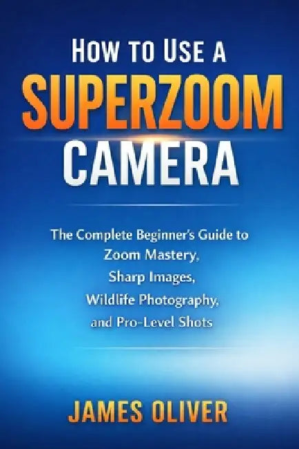 How to Use a Superzoom Camera: The Complete Beginner's Guide to Zoom Mastery, Sharp Images, Wildlife Photography, and Pro-Level Shots by James Oliver