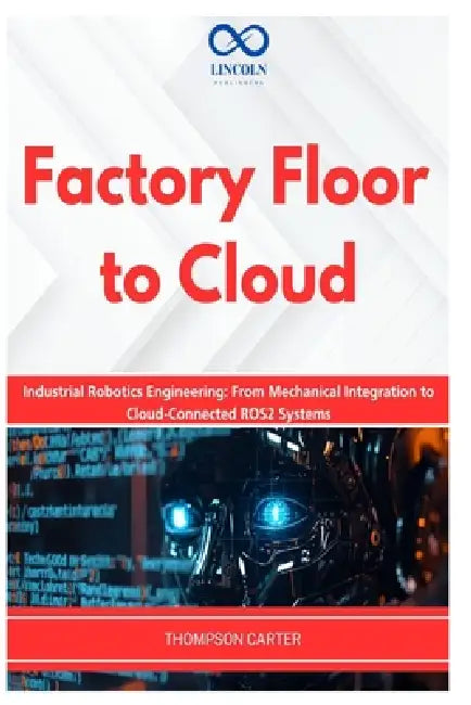 Factory Floor to Cloud: Industrial Robotics Engineering: From Mechanical Integration to Cloud-Connected ROS2 Systems by Thompson Carter
