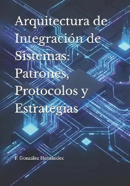 Arquitectura de Integración de Sistemas: Patrones, Protocolos y Estrategias by F. González Hernández