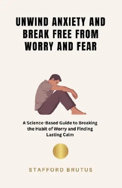 Unwind Anxiety and Break Free From Worry and Fear: A Science-Based Guide to Breaking the Habit of Worry and Finding Lasting Calm by Stafford Brutus