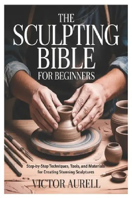 The Sculpting Bible for Beginners: Step-by-Step Techniques, Tools, and Materials for Creating Stunning Sculptures by Victor Aurell