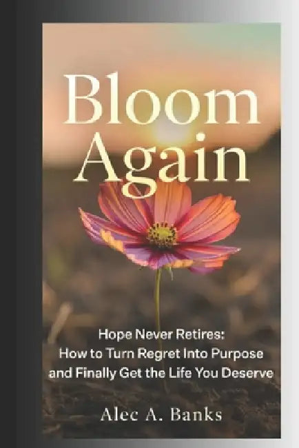 Bloom Again: Hope Never Retires - How to Turn Regret Into Purpose and Finally Get the Life You Deserve by Alec A. Banks