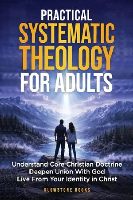 Practical Systematic Theology for Adults: Understand Core Christian Doctrine, Deepen Union With God, & Live From Your Identity in Christ by Glowstone Books