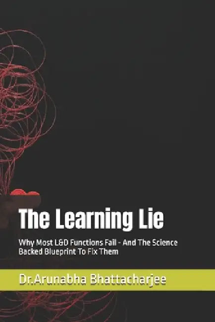 The Learning Lie: Why Most L&D Functions Fail - And The Science Backed Blueprint To Fix Them by Arunabha Bhattacharj