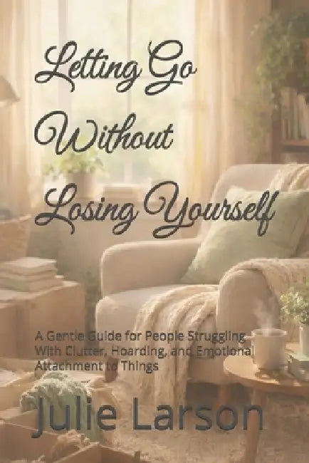 Letting Go Without Losing Yourself: A Gentle Guide for People Struggling With Clutter, Hoarding, and Emotional Attachment to Things by Julie Larson