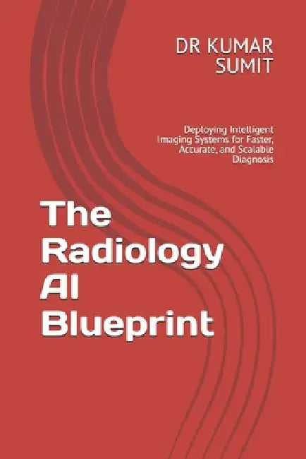 The Radiology AI Blueprint: Deploying Intelligent Imaging Systems for Faster, Accurate, and Scalable Diagnosis by Kumar Sumit