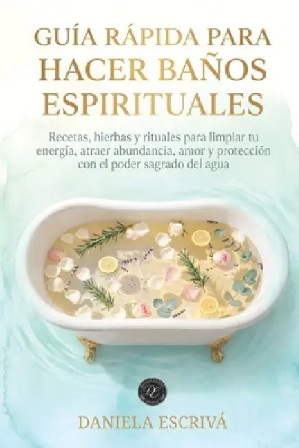 Guía Rápida para hacer baños espirituales: Recetas, hierbas y rituales para limpiar tu energía, atraer abundancia, amor y protección con el poder sagr by Daniela Escrivá
