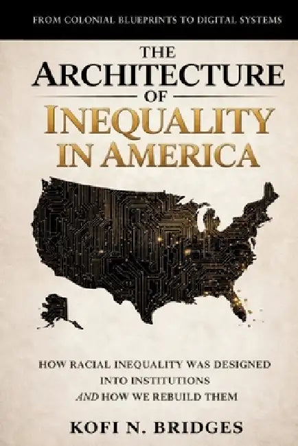 The Architecture of Inequality in America: From Colonial Blueprints to Digital Systems - How Racial Inequality Was Designed into Institutions and How by Kofi N. Bridges