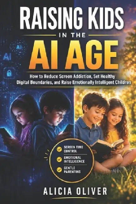 Raising Kids in the Ai Age: How to Reduce Screen Addiction, Set Healthy Digital Boundaries, and Raise Emotionally Intelligent Children by Alicia Oliver