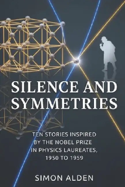 Silence and Symmetries: Ten Stories Inspired by the Nobel Prize in Physics Laureates, 1950 to 1959 by Simon Alden