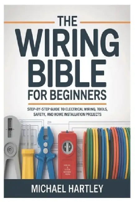 The Wiring Bible for Beginners: Step-by-Step Guide to Electrical Wiring, Tools, Safety, and Home Installation Projects by Michael Hartley
