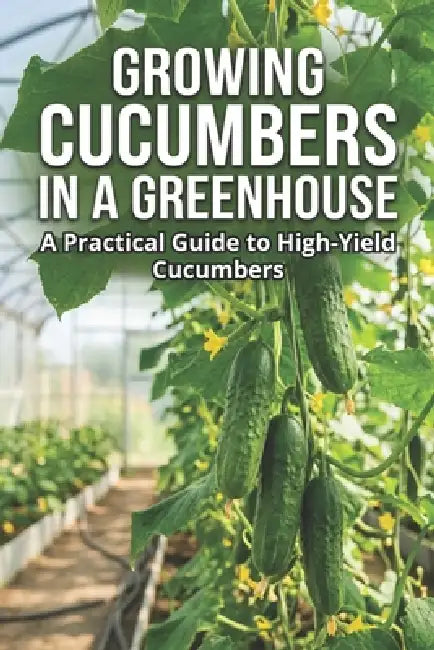 Growing Cucumbers in a Greenhouse: A Practical Guide to High-Yield Cucumbers by Svitana