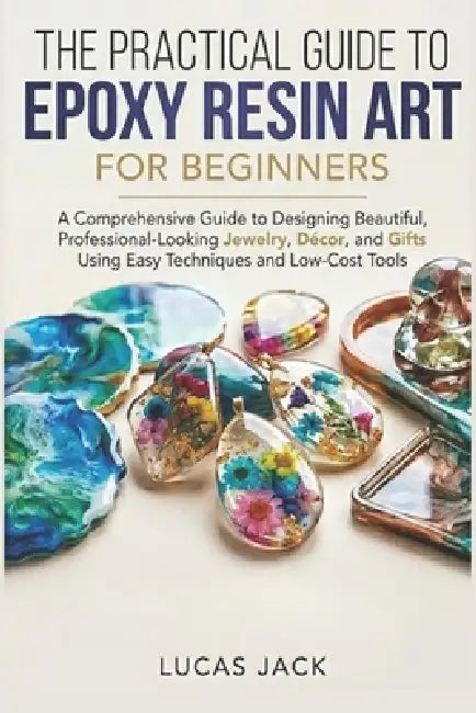 The Practical Guide To Epoxy Resin Art For Beginners: A Comprehensive Guide to Designing Beautiful, Professional-Looking Jewelry, Décor, and Gifts Usi by Lucas Jack