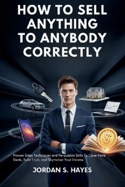 How to sell anything to anybody correctly: Proven Sales Techniques and Persuasion Skills to Close More Deals, Build Trust, and Skyrocket Your Income by Jordan S. Hayes