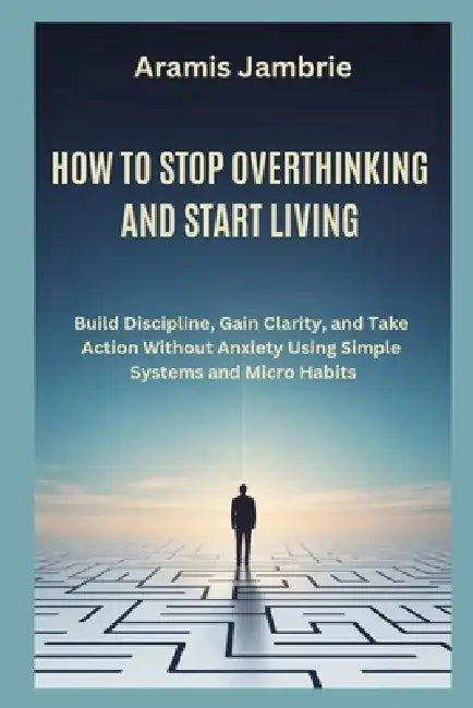 How to Stop Overthinking and Start Living: Build Discipline, Gain Clarity, and Take Action Without Anxiety Using Simple Systems and Micro Habits by Elves Crocks