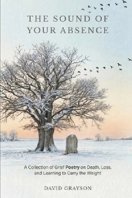 The Sound of Your Absence: A Collection of Grief Poetry on Death, Loss, and Learning to Carry the Weight by David Grayson