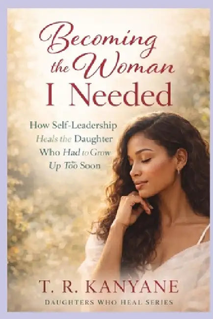 Becoming the Woman I Needed: How Self-Leadership Heals the Daughter Who Had to Grow Up Too Soon by T. R. Kanyane