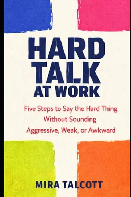 Hard Talk at Work: Five Steps to Say the Hard Thing Without Sounding Aggressive, Weak, or Awkward by Mira Talcott
