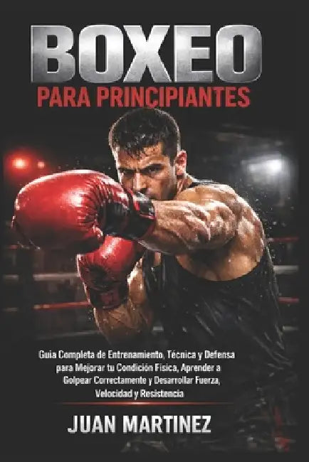 Boxeo para Principiantes: Guía Completa de Entrenamiento, Técnica y Defensa para Mejorar tu Condición Física, Aprender a Golpear Correctamente y Desar by Juan Martinez