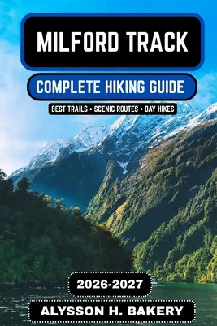 Milford Track Hiking Guide 2026-2027: The Complete Route, Itinerary, Maps, Packing List & Insider Tips for Zealands Great Wall by Alysson H. Bakery