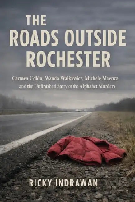 The Roads Outside Rochester: Carmen Colón, Wanda Walkowicz, Michele Maenza, and the Unfinished Story of the Alphabet Murders by Ricky Indrawan