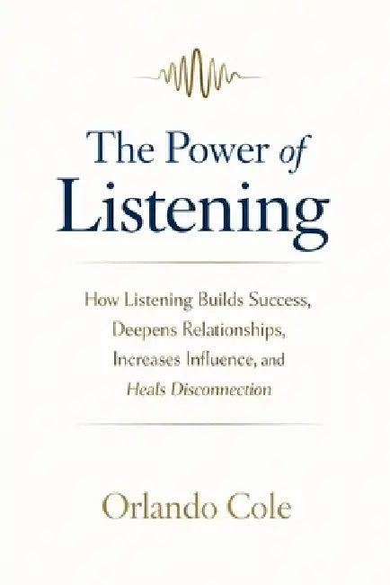 The Power of Listening: How Listening Builds Success, Deepens Relationships, Increases Influence, and Heals Disconnection by Orlando Cole