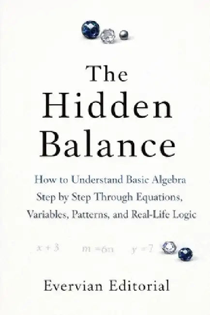 The Hidden Balance: How to Understand Basic Algebra Step by Step Through Equations, Variables, Patterns, and Real-Life Logic by Evervian Editorial