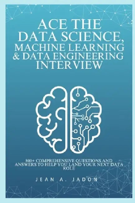 Ace The Data Science, Machine Learning & Data Engineering Interview: 800+ Comprehensive Questions and Answers to Help You Land Your Next Data Role by Jean A. Jadon