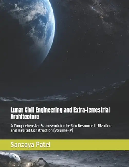 Lunar Civil Engineering and Extra-terrestrial Architecture: A Comprehensive Framework for In-Situ Resource Utilization and Habitat Construction (Volum by Sanzaya Patel