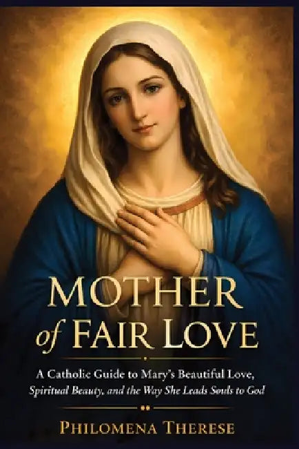 Mother of Fair Love: A Catholic Guide to Mary's Beautiful Love, Spiritual Beauty, and the Way She Leads Souls to God by Philomena Therese