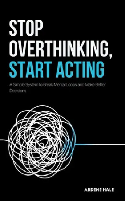 Stop Overthinking, Start Acting: A Simple System to Break Mental Loops and Make Better Decisions by Ardene Hale