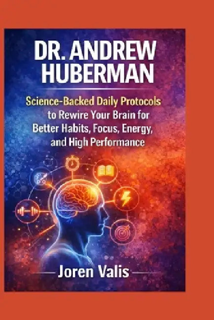 Dr. Andrew Huberman: Science-Backed Daily Protocols to Rewire Your Brain for Better Habits, Focus, Energy, and High Performance by Joren Valis