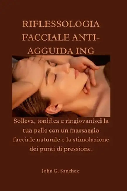 Riflessologia Facciale Anti-Agguida Ing: Solleva, tonifica e ringiovanisci la tua pelle con un massaggio facciale naturale e la stimolazione dei punti by John G. Sanchez