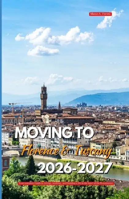 Moving to Florence and Tuscany 2026 - 2027: Your Complete Guide to Living, Working, and Building a Life in the Heart of the Renaissance by Marco A. Ferretti