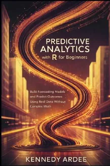 Predictive Analytics with R for Beginners: Build Forecasting Models and Predict Outcomes Using Real Data Without Complex Math by Kennedy Ardee