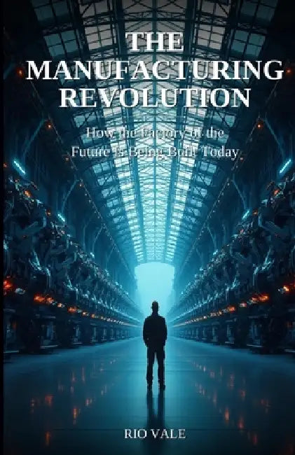 The Manufacturing Revolution: How the Factory of the Future Is Being Built Today by Rio Vale