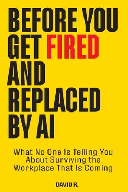 Before You Get Fired and Replaced by AI: What No One Is Telling You About Surviving the Workplace That Is Coming by David R