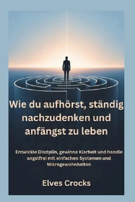 Wie du aufhörst, ständig nachzudenken und anfängst zu leben: Entwickle Disziplin, gewinne Klarheit und handle angstfrei mit einfachen Systemen und Mik by Elves Crocks