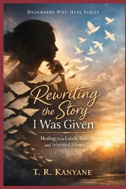 Rewriting the Story I Was Given: Healing from Labels, Pain, and Inherited Silence by T. R. Kanyane