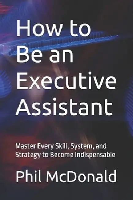 How to Be an Executive Assistant: Master Every Skill, System, and Strategy to Become Indispensable by Phil McDonald
