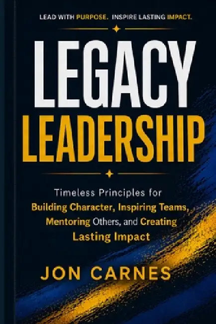 Legacy Leadership: Timeless Principles for Building Character, Inspiring Teams, Mentor others and Creating Lasting Impact by Jon Carnes
