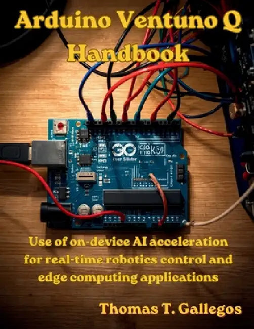 Arduino Ventuno Q Handbook: Use of on-device AI acceleration for real-time robotics control and edge computing applications by Thomas T. Gallegos