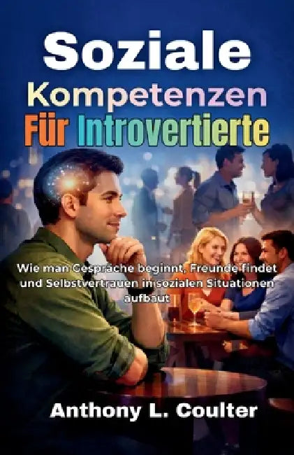 Soziale Kompetenzen Für Introvertierte: Wie man Gespräche beginnt, Freunde findet und Selbstvertrauen in sozialen Situationen aufbaut by Anthony L. Coulter