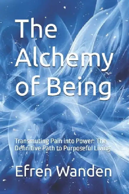 The Alchemy of Being: Transmuting Pain into Power: The Definitive Path to Purposeful Living by Efren Wanden