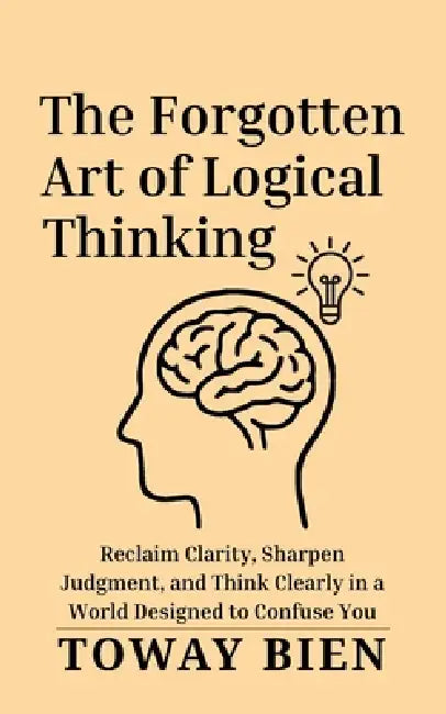 The Forgotten Art of Logical Thinking: Reclaim Clarity, Sharpen Judgment, and Think Clearly in a World Designed to Confuse You by Toway Bien