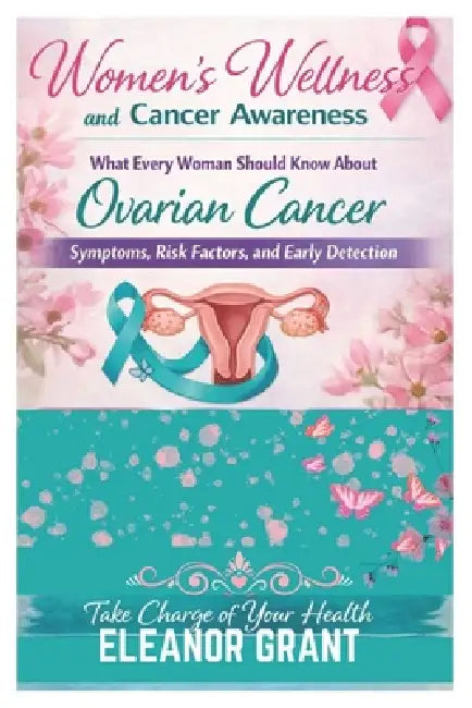 Women's Wellness And Cancer Awareness: What Every Woman Should Know About Ovarian Cancer, Symptoms, Risk Factors And Early Detection by Eleanor Grant